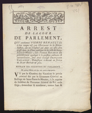 Arrest de la Cour du Parlement qui condamne Pierre Renault fils, à être rompu vif, par l'Exécuteur de la Haute-Justice, sur un échafaud qui pour cet effet sera dressé dans la Place publique de Saint-Pierre-le-Moutier ; ledit Pierre Renault fils préalablement appliqué à la question ordinaire & extraordinaire, pour avoir étranglé Françoise Gallachot, domestique ci-devant au service de Jean Renault pere. Du 15 Octobre 1784